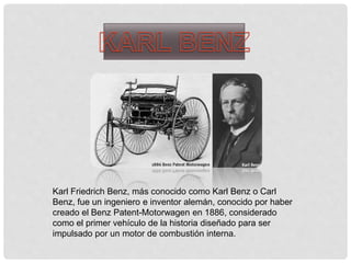 Karl Friedrich Benz, más conocido como Karl Benz o Carl
Benz, fue un ingeniero e inventor alemán, conocido por haber
creado el Benz Patent-Motorwagen en 1886, considerado
como el primer vehículo de la historia diseñado para ser
impulsado por un motor de combustión interna.
 