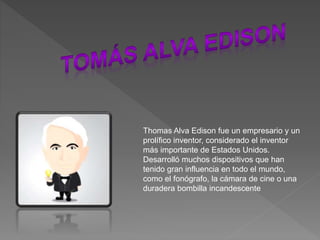 Thomas Alva Edison fue un empresario y un
prolífico inventor, considerado el inventor
más importante de Estados Unidos.​​​
Desarrolló muchos dispositivos que han
tenido gran influencia en todo el mundo,
como el fonógrafo, la cámara de cine o una
duradera bombilla incandescente
 