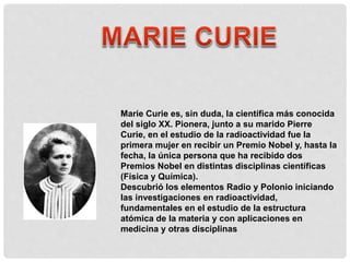 Marie Curie es, sin duda, la científica más conocida
del siglo XX. Pionera, junto a su marido Pierre
Curie, en el estudio de la radioactividad fue la
primera mujer en recibir un Premio Nobel y, hasta la
fecha, la única persona que ha recibido dos
Premios Nobel en distintas disciplinas científicas
(Física y Química).
Descubrió los elementos Radio y Polonio iniciando
las investigaciones en radioactividad,
fundamentales en el estudio de la estructura
atómica de la materia y con aplicaciones en
medicina y otras disciplinas
 