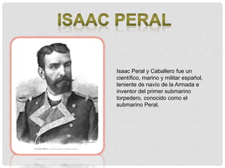 Isaac Peral y Caballero fue un
científico, marino y militar español,
teniente de navío de la Armada e
inventor del primer submarino
torpedero, conocido como el
submarino Peral.
 