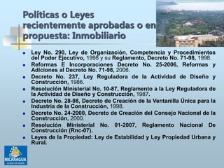  Ley No. 290, Ley de Organización, Competencia y Procedimientos
del Poder Ejecutivo, 1998 y su Reglamento, Decreto No. 71-98, 1998.
 Reformas E Incorporaciones Decreto No. 25-2006, Reformas y
Adiciones al Decreto No. 71-98, 2006.
 Decreto No. 237, Ley Reguladora de la Actividad de Diseño y
Construcción, 1986.
 Resolución Ministerial No. 10-87, Reglamento a la Ley Reguladora de
la Actividad de Diseño y Construcción, 1987.
 Decreto No. 28-98, Decreto de Creación de la Ventanilla Única para la
Industria de la Construcción, 1998.
 Decreto No. 24-2000, Decreto de Creación del Consejo Nacional de la
Construcción, 2000.
 Resolución Ministerial No. 01-2007, Reglamento Nacional De
Construcción (Rnc-07).
 Leyes de la Propiedad: Ley de Estabilidad y Ley Propiedad Urbana y
Rural.
Políticas o Leyes
recientemente aprobadas o en
propuesta: Inmobiliario
 