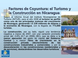 Factores de Coyuntura: el Turismo y
la Construcción en Nicaragua
 Según el Informe Anual del Instituto Nicaragüense de
Turismo (INTUR), para el año 2006 el turismo se perfiló
como uno de los principales motores del crecimiento
de Nicaragua, generando U$ 239 millones de dólares a
la economía de Nicaragua, con la llegada de 773,000
turistas.
 La construcción, por su lado, siguió una tendencia
negativa a marzo de 2007, con una variación promedio
anual del -3.8% (6.7 en 2006) (BC), que se debe a la
menor ejecución del gasto de capital del Gobierno
Central y e menor ritmo de crecimiento en la
construcción privada (decrecimiento de las
construcciones industriales y comerciales, y por la
desaceleración en las construcciones residenciales y
de servicios), destacándose los desarrollos turísticos.
 