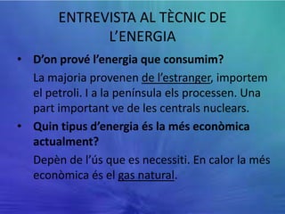ENTREVISTA AL TÈCNIC DE
             L’ENERGIA
• D’on prové l’energia que consumim?
  La majoria provenen de l’estranger, importem
  el petroli. I a la península els processen. Una
  part important ve de les centrals nuclears.
• Quin tipus d’energia és la més econòmica
  actualment?
  Depèn de l’ús que es necessiti. En calor la més
  econòmica és el gas natural.
 