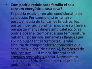 • Com podria reduir cada família el seu
  consum energètic a casa seva?
  Es podria estalviar en aire condicionat o en
  calefacció. Per exemple, si es té l’aire
  posat, s’hauria de tancar les finestres, les
  portes... per així aprofitar mes aire i a l’hivern
  per gastar menys diners amb calefacció, es
  podria posar el termòstat a una temperatura
  mitjana, i posar-nos samarretes llargues per
  així no pujar tant el termòstat. També
  s’hauria de comprar electrodomèstics que
  consumeixin poc (de classe A), bombetes de
  baix consum... i si es pot, intentar tenir
  energies renovables a casa. Normalment
  s’utilitza un 60% de calor, per reduir-ho es
  podria fer tot això.
 