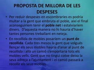 PROPOSTA DE MILLORA DE LES
             DESPESES
• Per reduir despeses en escombraries es podria
  multar a la gent que embruta el poble, així el final
  aconseguiríem tenir el poble net i estalviaríem
  diners. D’aquesta manera no hi hauria d’haver
  tantes persones treballant en neteja.
• En recollida de mobles posaríem un punt de
  recollida. Cada tres mesos la gent que volgués
  llençar els seus mobles hauria d’anar al punt de
  recollida i allà un camió s’emportaria tots els
  mobles vells. Gent que no tingui cotxe deixa la
  seva adreça a l’ajuntament i el camió passarà a
  recollir els seus mobles.
 