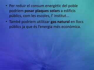• Per reduir el consum energètic del poble
  podríem posar plaques solars a edificis
  públics, com les escoles, l' institut...
• També podríem utilitzar gas natural en llocs
  públics ja que és l’energia més econòmica.
 