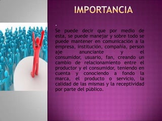 .
Se puede decir que por medio de
esta, se puede manejar y sobre todo se
puede mantener en comunicación a la
empresa, institución, compañía, person
aje anunciante y el
consumidor, usuario, fan, creando un
cambio de relacionamiento entre el
productor y el consumidor, teniendo en
cuenta y conociendo a fondo la
marca, el producto o servicio, la
calidad de las mismas y la receptividad
por parte del público.
 