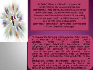 La Web 2.0 ha cambiado la comunicación
unidireccional por una plataforma más
bidireccional, más activa, más dinámica, exigiendo
de esta manera, una mayor interacción. Este
fenómeno también se ha trasladado al marketing
convencional provocando un relacionamiento hasta
casi directo entre ambas partes
(proveedor/consumidor), cuyo único intermediario
sería el Community Manager.
El Community Manager primeramente debe conocer
a la empresa o institución a quién presta
servicio, tener en cuenta sus
objetivos, logros, debilidades, trayectoria, calidad
del producto o servicio. Por otra parte, debe saber
administrar las opiniones de los usuarios y
consumidores para que, de esta manera, pueda
servir de nexo comunicacional bajo un contacto
fluido con el departamento correspondiente ya sea
el de
producción, ventas, distribución, soporte, etc. a
fin de demostrar una solvencia tanto en
responsabilidad y seriedad por parte de la compañía
para con sus clientes o potenciales consumidores.
 
