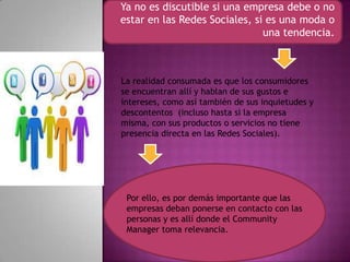 Ya no es discutible si una empresa debe o no
estar en las Redes Sociales, si es una moda o
una tendencia.
Por ello, es por demás importante que las
empresas deban ponerse en contacto con las
personas y es allí donde el Community
Manager toma relevancia.
La realidad consumada es que los consumidores
se encuentran allí y hablan de sus gustos e
intereses, como así también de sus inquietudes y
descontentos (incluso hasta si la empresa
misma, con sus productos o servicios no tiene
presencia directa en las Redes Sociales).
 