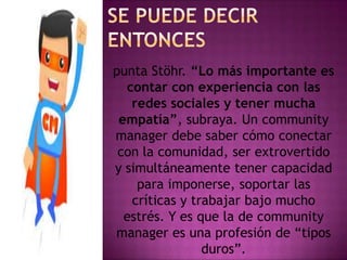 punta Stöhr. “Lo más importante es
contar con experiencia con las
redes sociales y tener mucha
empatía”, subraya. Un community
manager debe saber cómo conectar
con la comunidad, ser extrovertido
y simultáneamente tener capacidad
para imponerse, soportar las
críticas y trabajar bajo mucho
estrés. Y es que la de community
manager es una profesión de “tipos
duros”.
 