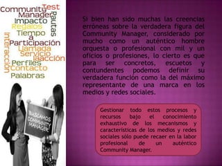 Gestionar todo estos procesos y
recursos bajo el conocimiento
exhaustivo de los mecanismos y
características de los medios y redes
sociales sólo puede recaer en la labor
profesional de un auténtico
Community Manager.
Si bien han sido muchas las creencias
erróneas sobre la verdadera figura del
Community Manager, considerado por
mucho como un auténtico hombre
orquesta o profesional con mil y un
oficios o profesiones, lo cierto es que
para ser concretos, escuetos y
contundentes podemos definir su
verdadera función como la del máximo
representante de una marca en los
medios y redes sociales.
 