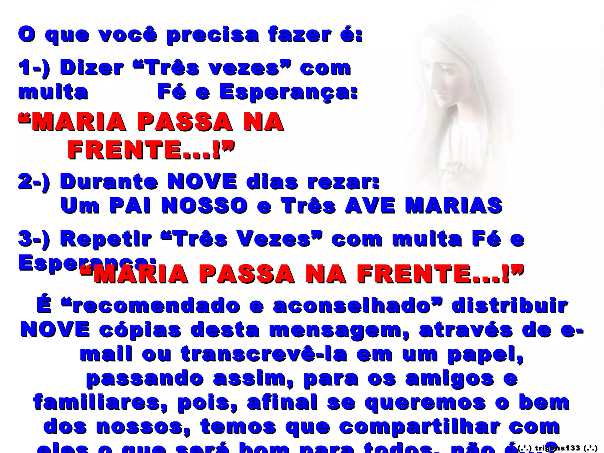 O que você precisa fazer é: 1-) Dizer “Três vezes” com muita  Fé e Esperança: 2-) Durante NOVE dias rezar: Um PAI NOSSO e Três AVE MARIAS É “recomendado e aconselhado” distribuir NOVE cópias desta mensagem, através de e-mail ou transcrevê-la em um papel, passando assim, para os amigos e familiares, pois, afinal se queremos o bem dos nossos, temos que compartilhar com eles o que será bom para todos, não é...?  3-) Repetir “Três Vezes” com muita Fé e Esperança: “ MARIA PASSA NA FRENTE...!” “ MARIA PASSA NA FRENTE...!” “ MARIA PASSA NA FRENTE...!” “ MARIA PASSA NA FRENTE...!” “ MARIA PASSA NA FRENTE...!” “ MARIA PASSA NA FRENTE...!” (.’.) trigons133 (.’.) 