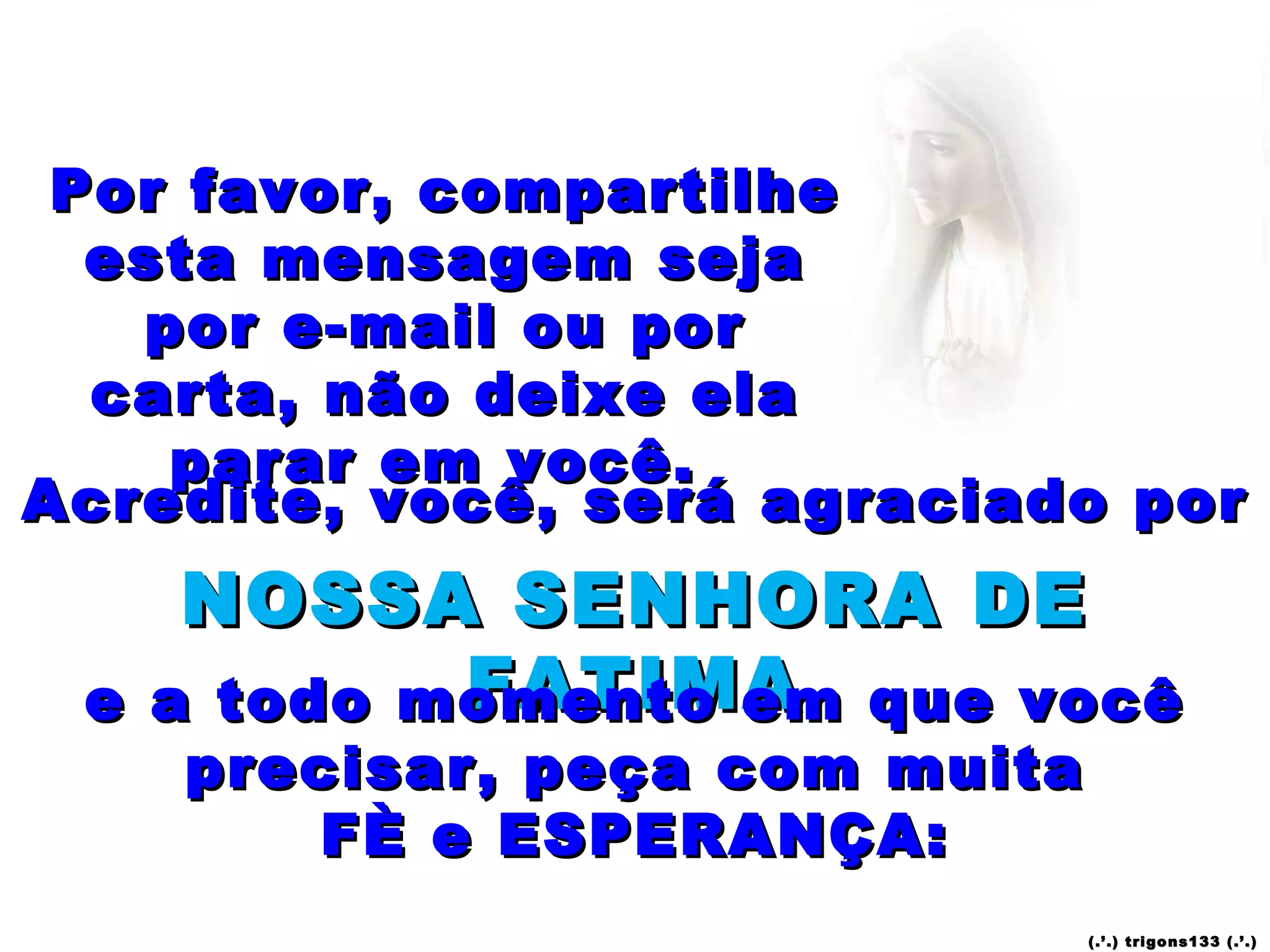Por favor, compartilhe esta mensagem seja por e-mail ou por carta, não deixe ela parar em você.  Acredite, você, será agraciado por  NOSSA SENHORA DE FATIMA e a todo momento em que você precisar, peça com muita FÈ e ESPERANÇA: (.’.) trigons133 (.’.) 