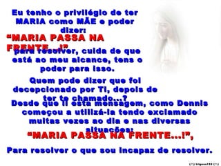 Eu tenho o privilégio de ter MARIA como MÃE e poder dizer:  “ MARIA PASSA NA FRENTE...!” para resolver, cuida de que está ao meu alcance, tens o poder para isso. Quem pode dizer que foi decepcionado por Ti, depois de ter te chamado...? Desde que li esta mensagem, como Dennis começou a utilizá-la tendo exclamado muitas vezes ao dia e nas diversas situações: “ MARIA PASSA NA FRENTE...!”, Para resolver o que sou incapaz de resolver. (.’.) trigons133 (.’.) 