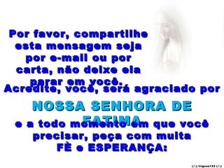 Por favor, compartilhe esta mensagem seja por e-mail ou por carta, não deixe ela parar em você.  Acredite, você, será agraciado por  NOSSA SENHORA DE FATIMA e a todo momento em que você precisar, peça com muita FÈ e ESPERANÇA: (.’.) trigons133 (.’.) 