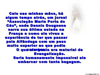 Caiu nas minhas mãos, há
algum tempo atrás, um jornal
 “Associação Maria Porta do
 Céu”, onde Dennis Dougnene
  narra sua última estada na
  França e como ele viveu a
experiência de ter que passar
 pela Alfândega com um peso
 muito superior ao que podia
           carregar.
      O que ele trazia era material de
              Evangelização.
    Seria humanamente impossível ele
       embarcar com tanta bagagem.


                                     (.’ .) trigo ns133 (.’.)
 