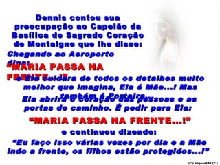 Dennis contou sua
  preocupação ao Capelão da
 Basílica do Sagrado Coração
  de Montaigne que lhe disse:
Chegando ao Aeroporto
diga:
“ MARIA PASSA NA
FRENTE...!” de todos os detalhes muito
  e Ela cuidara
   melhor que imagina, Ela é Mãe...! Mas
            também é Porteira...
   Ela abrirá o coração das pessoas e as
   portas do caminho. É pedir para Ela:
     “ MARIA PASSA NA FRENTE...!”
             e continuou dizendo:
 “ Eu faço isso várias vezes por dia e a Mãe
indo a frente, os filhos estão protegidos...!”
                                         (.’ .) trigo ns133 (.’.)
 