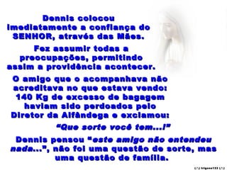 Dennis colocou
imediatamente a confiança do
 SENHOR, através das Mães.
     Fez assumir todas a
  preocupações, permitindo
assim a providência acontecer.
O amigo que o acompanhava não
acreditava no que estava vendo:
 140 Kg de excesso de bagagem
   haviam sido perdoados pelo
Diretor da Alfândega e exclamou:
         “ Que sorte você tem...!”
 Dennis pensou “ este amigo não entendeu
nada ...”, não foi uma questão de sorte, mas
           uma questão de família.
                                       (.’.) t rig ons13 3 (.’.)
 