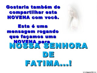 Gostaria também de
 compartilhar esta
NOVENA com você.

    Esta é uma
mensagem rogando
 que façamos uma
  NOVENA para
 NOSSA SENHORA
       DE
   FATIMA...!
                     (.’.) t rig ons13 3 (.’.)
 