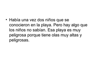 Había una vez dos niños que se conocieron en la playa. Pero hay algo que los niños no sabían. Esa playa es muy peligrosa porque tiene olas muy altas y peligrosas. 