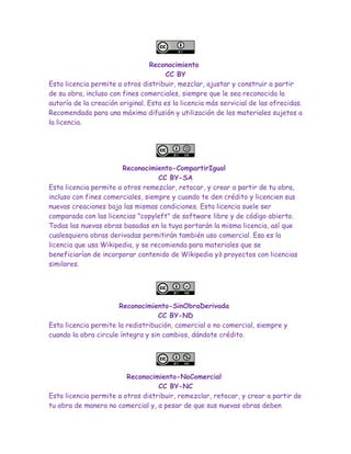 Reconocimiento
CC BY
Esta licencia permite a otros distribuir, mezclar, ajustar y construir a partir
de su obra, incluso con fines comerciales, siempre que le sea reconocida la
autoría de la creación original. Esta es la licencia más servicial de las ofrecidas.
Recomendada para una máxima difusión y utilización de los materiales sujetos a
la licencia.
Reconocimiento-CompartirIgual
CC BY-SA
Esta licencia permite a otros remezclar, retocar, y crear a partir de tu obra,
incluso con fines comerciales, siempre y cuando te den crédito y licencien sus
nuevas creaciones bajo las mismas condiciones. Esta licencia suele ser
comparada con las licencias "copyleft" de software libre y de código abierto.
Todas las nuevas obras basadas en la tuya portarán la misma licencia, así que
cualesquiera obras derivadas permitirán también uso comercial. Esa es la
licencia que usa Wikipedia, y se recomienda para materiales que se
beneficiarían de incorporar contenido de Wikipedia y∂ proyectos con licencias
similares.
Reconocimiento-SinObraDerivada
CC BY-ND
Esta licencia permite la redistribución, comercial o no comercial, siempre y
cuando la obra circule íntegra y sin cambios, dándote crédito.
Reconocimiento-NoComercial
CC BY-NC
Esta licencia permite a otros distribuir, remezclar, retocar, y crear a partir de
tu obra de manera no comercial y, a pesar de que sus nuevas obras deben
 