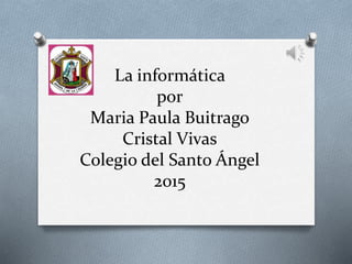 La informática
por
Maria Paula Buitrago
Cristal Vivas
Colegio del Santo Ángel
2015
 
