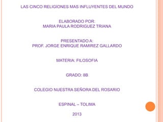 LAS CINCO RELIGIONES MAS INFLUYENTES DEL MUNDO
ELABORADO POR:
MARIA PAULA RODRIGUEZ TRIANA
PRESENTADO A:
PROF. JORGE ENRIQUE RAMIREZ GALLARDO
MATERIA: FILOSOFIA
GRADO: 8B
COLEGIO NUESTRA SEÑORA DEL ROSARIO
ESPINAL – TOLIMA
2013
 