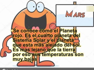 Se conoce como el Planeta
rojo. Es el cuarto planeta del
Sistema Solar y el planeta
que esta más alejado del sol.
Es mas lejano que la tierra
por eso sus temperaturas son
muy bajas
 