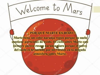 • ¿ POR QUÉ MARTE ES ROJO ?
Marte tiene un color naranja rojizo porque su suelo
contiene partículas de óxido. El cielo sobre Marte casi
siempre parece rosa o naranja claro porque el polvo
del suelo es levantado por los vientos en la delgada
atmósfera sobre Marte.
 