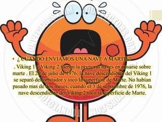 • ¿ CUANDO ENVIAMOS UNA NAVE A MARTE ?
. Viking 1 y Viking 2 fueron la primeras naves en posarse sobre
marte . El 20 de julio de 1976, la nave descendiente del Viking 1
se separó del orbitador y tocó la superficie de Marte. No habían
pasado mas de dos meses, cuando el 3 de septiembre de 1976, la
nave descendiente del Viking 2 tocó la superficie de Marte.
 