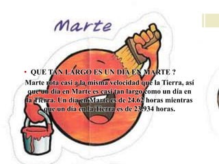 • QUE TAN LARGO ES UN DIA EN MARTE ?
Marte rota casi a la misma velocidad que la Tierra, así
que un día en Marte es casi tan largo como un día en
la Tierra. Un día en Marte es de 24.62 horas mientras
que un día en la Tierra es de 23.934 horas.
 