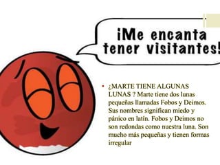 • ¿MARTE TIENE ALGUNAS
LUNAS ? Marte tiene dos lunas
pequeñas llamadas Fobos y Deimos.
Sus nombres significan miedo y
pánico en latín. Fobos y Deimos no
son redondas como nuestra luna. Son
mucho más pequeñas y tienen formas
irregular
 