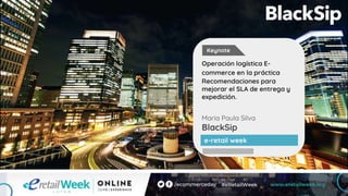 Maria Paula Silva
BlackSip
Operación logística E-
commerce en la práctica
Recomendaciones para
mejorar el SLA de entrega y
expedición.
e-retail week
Keynote
 