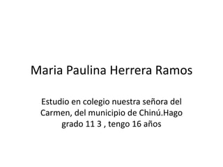 Maria Paulina Herrera Ramos
Estudio en colegio nuestra señora del
Carmen, del municipio de Chinú.Hago
grado 11 3 , tengo 16 años
 