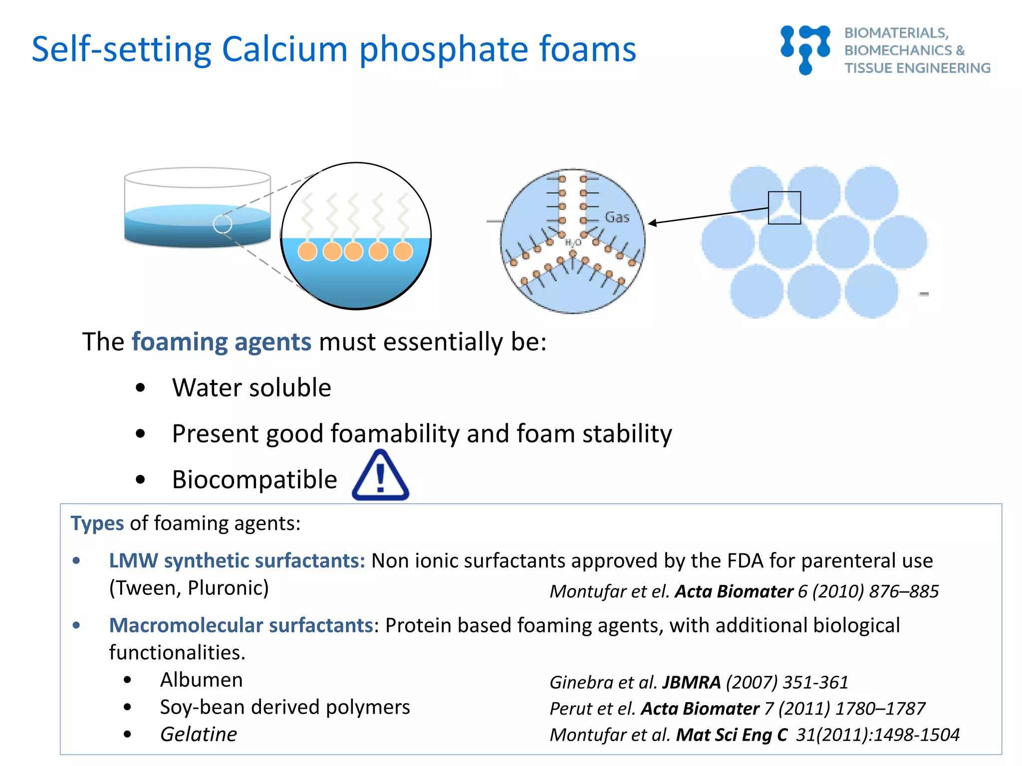 The foaming agents must essentially be:
• Water soluble
• Present good foamability and foam stability
• Biocompatible
Types of foaming agents:
• LMW synthetic surfactants: Non ionic surfactants approved by the FDA for parenteral use
(Tween, Pluronic)
• Macromolecular surfactants: Protein based foaming agents, with additional biological
functionalities.
• Albumen
• Soy-bean derived polymers
• Gelatine
Montufar et el. Acta Biomater 6 (2010) 876–885
Ginebra et al. JBMRA (2007) 351-361
Perut et el. Acta Biomater 7 (2011) 1780–1787
Montufar et al. Mat Sci Eng C 31(2011):1498-1504
Self-setting Calcium phosphate foams
 
