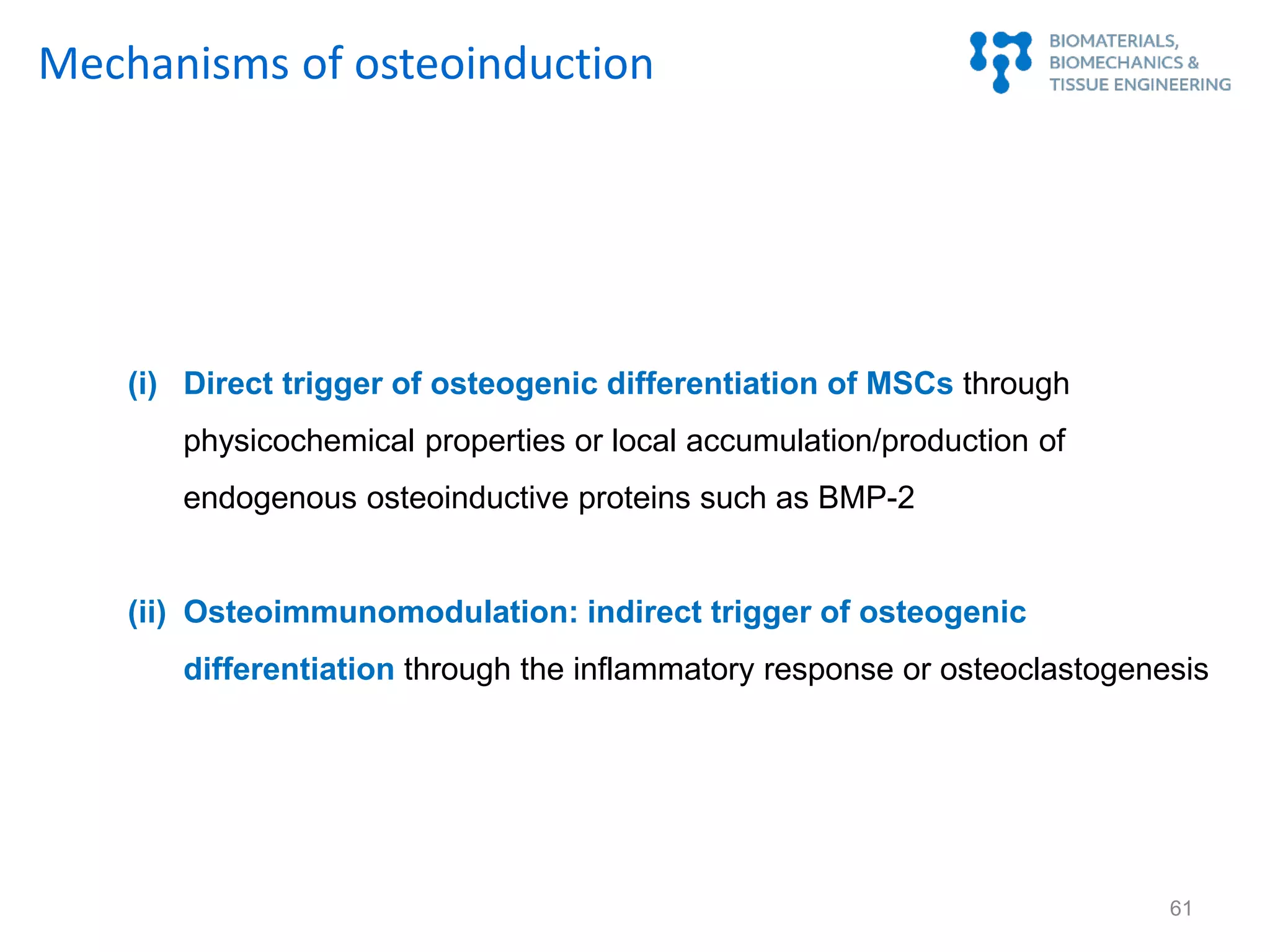 (i) Direct trigger of osteogenic differentiation of MSCs through
physicochemical properties or local accumulation/production of
endogenous osteoinductive proteins such as BMP-2
(ii) Osteoimmunomodulation: indirect trigger of osteogenic
differentiation through the inflammatory response or osteoclastogenesis
Mechanisms of osteoinduction
61
 