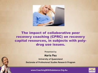 The impact of collaborative peer
recovery coaching (CPRC) on recovery
capital resources, in subjects with poly-
drug use issues.
Presented by
Maria Pau
University of Queensland
Doctorate of Professional Studies Research Program
 