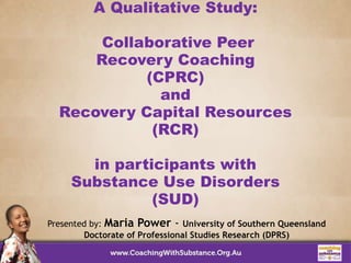 A Qualitative Study:
Collaborative Peer
Recovery Coaching
(CPRC)
and
Recovery Capital Resources
(RCR)
in participants with
Substance Use Disorders
(SUD)
Presented by: Maria Power - University of Southern Queensland
Doctorate of Professional Studies Research (DPRS)
 