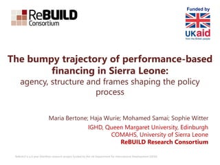 ReBUILD is a 6 year £6million research project funded by the UK Department for International Development (DFID)
The bumpy trajectory of performance-based
financing in Sierra Leone:
agency, structure and frames shaping the policy
process
Maria Bertone; Haja Wurie; Mohamed Samai; Sophie Witter
IGHD, Queen Margaret University, Edinburgh
COMAHS, University of Sierra Leone
ReBUILD Research Consortium
Funded by
 