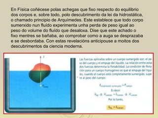 En Física coñécese polas achegas que fixo respecto do equilibrio dos corpos e, sobre todo, polo descubrimento da lei da hidrostática, o chamado principio de Arquímedes. Este establece que todo corpo sumerxido nun fluído experimenta unha perda de peso igual ao peso do volume do fluído que desaloxa. Dise que este achado o fixo mentres se bañaba, ao comprobar como a auga se desprazaba e se desbordaba. Con estas revelacións anticipouse a moitos dos descubrimentos da ciencia moderna.  