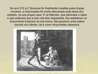 No ano 212 a.C Siracusa foi finalmente invadida polas tropas romanas, e Arquímedes foi morto atravesado pola lanza dun soldado, na súa propia casa. O rei Marcelo, que admiraba o sabio e que ordenara que a súa vida fóra respectada, fixo establecer un monumento funerario na súa honra. Nel aparecía unha esfera inscrita nun cilindro, tal e como Arquímedes desexara. 