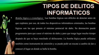 • Bomba lógica o cronológica: Las bombas lógicas son difíciles de detectar antes de
que exploten; por eso, de todos los dispositivos informáticos criminales, las bombas
lógicas son las que poseen el máximo potencial de daño. Su detonación puede
programarse para que cause el máximo de daño y para que tenga lugar mucho tiempo
después de que se haya marchado el delincuente. La bomba lógica puede utilizarse
también como instrumento de extorsión y se puede pedir un rescate a cambio de dar a
conocer el lugar en donde se halla la bomba.
 