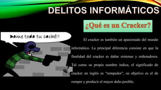 El cracker es también un apasionado del mundo
informático. La principal diferencia consiste en que la
finalidad del cracker es dañar sistemas y ordenadores.
Tal como su propio nombre indica, el significado de
cracker en inglés es "rompedor", su objetivo es el de
romper y producir el mayor daño posible.
 