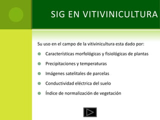 SIG EN VITIVINICULTURA

Su uso en el campo de la vitivinicultura esta dado por:

   Características morfológicas y fisiológicas de plantas

   Precipitaciones y temperaturas

   Imágenes satelitales de parcelas

   Conductividad eléctrica del suelo

   Índice de normalización de vegetación
 