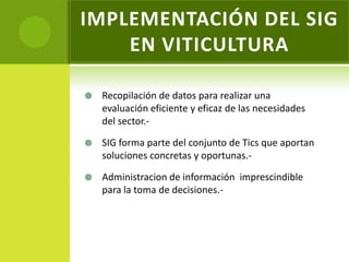 IMPLEMENTACIÓN DEL SIG
    EN VITICULTURA

   Recopilación de datos para realizar una
    evaluación eficiente y eficaz de las necesidades
    del sector.-

   SIG forma parte del conjunto de Tics que aportan
    soluciones concretas y oportunas.-

   Administracion de información imprescindible
    para la toma de decisiones.-
 