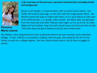 1.)An overview of the persona's personal characteristics including family
                       and background
                        
                       Maria, an 8th grader, is a hard worker, both in school and at home.  Her 
                       Father left several years ago, so she lives with her single parent Mom.  Her 
                       Mother works two jobs to make ends meet, so it is up to Maria to take care 
                       of her little brother, a 1st grader, after school.  Her Mom does not get back 
                       from the extra job until after 9:00 pm each night, so it is up to her to make 
                       dibber for her brother, help him with school work, and then put him to bed. 
Persona:                Only then does she get a chance to do her own school work.  
Maria Llanos  
Her Mother, who emigrated here from Guatemala before she was married, never attended 
college.  In fact, if Maria is successful in making  that her goal, she would be the first in her 
family to work on a college degree.  She has a determined nature, but at times struggles in 
school.  
 