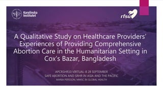 A Qualitative Study on Healthcare Providers’
Experiences of Providing Comprehensive
Abortion Care in the Humanitarian Setting in
Cox’s Bazar, Bangladesh
APCRSHR10 VIRTUAL-8 28 SEPTEMBER
SAFE ABORTION AND SRHR IN ASIA AND THE PACIFIC
MARIA PERSSON, MMSC IN GLOBAL HEALTH
 