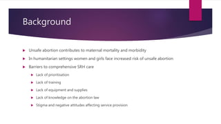 Background
 Unsafe abortion contributes to maternal mortality and morbidity
 In humanitarian settings women and girls fa...