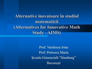 Alternative inovatoare în studiul 
matematicii 
(Alternatives for Innovative Math 
Study –AIMS) 
Prof. Vasilescu Irina 
Prof. Petrescu Maria 
Şcoala Gimnazială “Hamburg” 
Bucureşti 
 