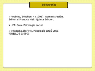 Bibliografías




Robbins, Stephen P. (1996). Administración.
Editorial Prentice Hall. Quinta Edición.

UFT. Saia. Psicología social

wikipedia.org/wiki/Psicología JOSÉ LUIS
PINILLOS (1990)
 